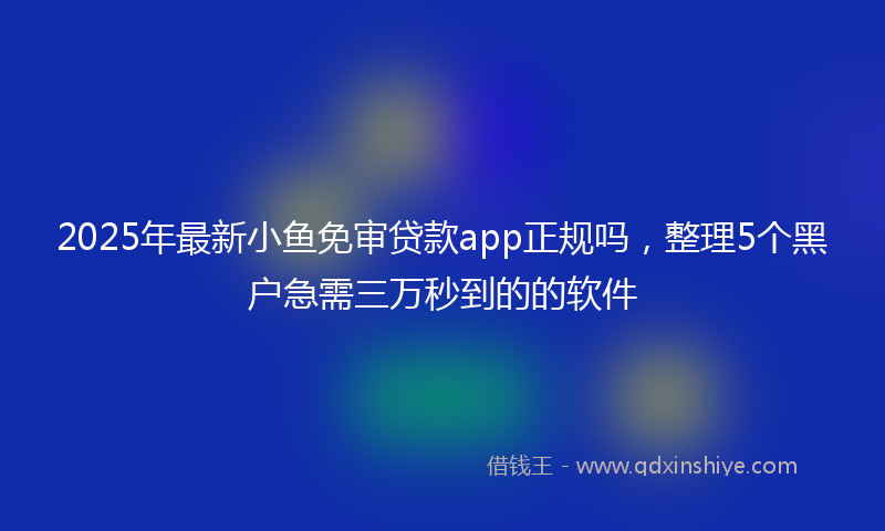 2025年最新小鱼免审贷款app正规吗，整理5个黑户急需三万秒到的的软件