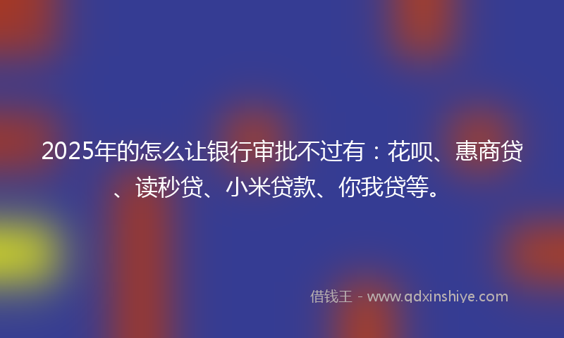 2025年的怎么让银行审批不过有：花呗、惠商贷、读秒贷、小米贷款、你我贷等。