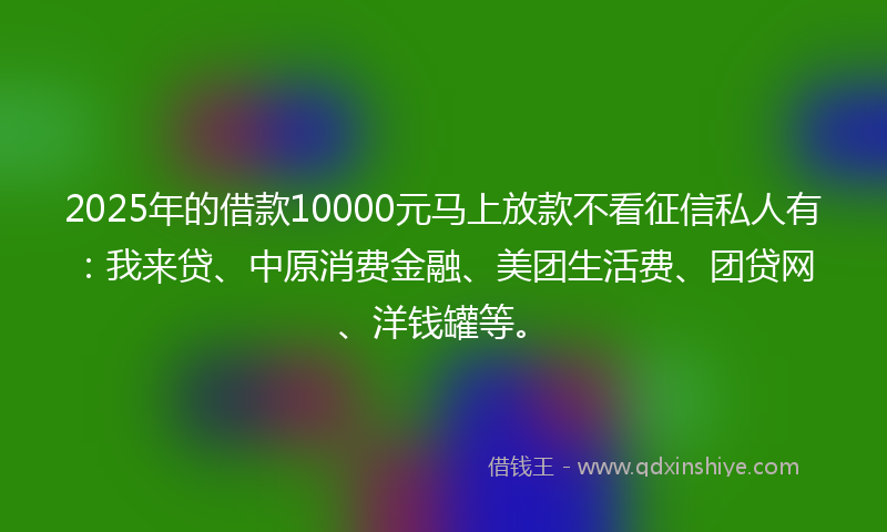 2025年的借款10000元马上放款不看征信私人有：我来贷、中原消费金融、美团生活费、团贷网、洋钱罐等。