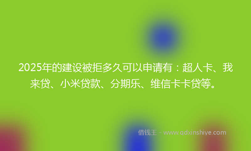 2025年的建设被拒多久可以申请有：超人卡、我来贷、小米贷款、分期乐、维信卡卡贷等。