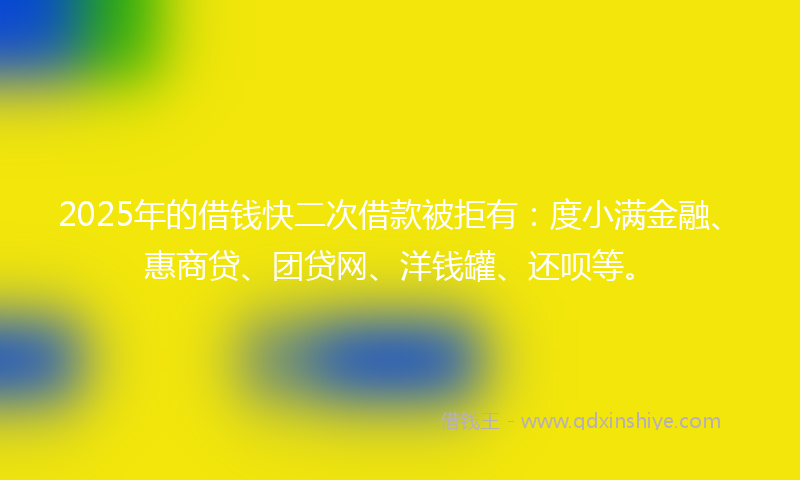 2025年的借钱快二次借款被拒有：度小满金融、惠商贷、团贷网、洋钱罐、还呗等。