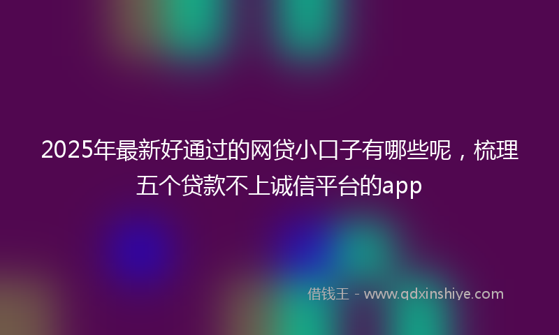 2025年最新好通过的网贷小口子有哪些呢，梳理五个贷款不上诚信平台的app