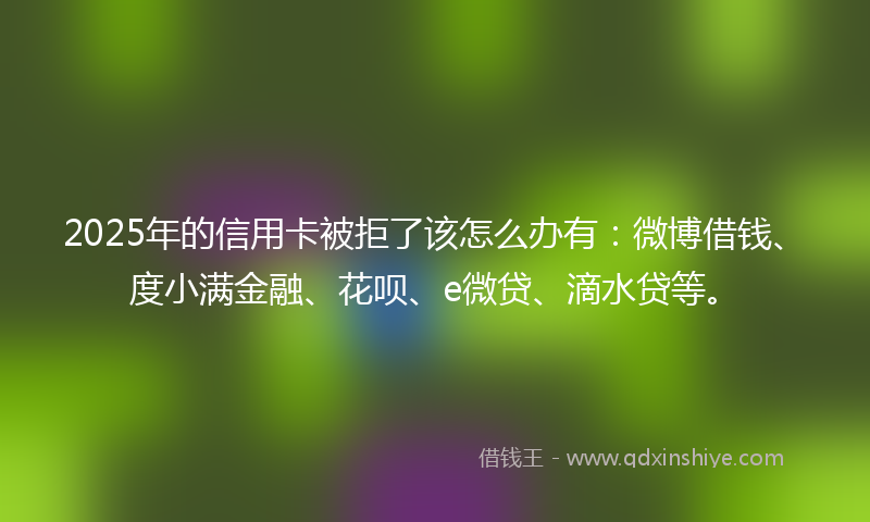 2025年的信用卡被拒了该怎么办有：微博借钱、度小满金融、花呗、e微贷、滴水贷等。