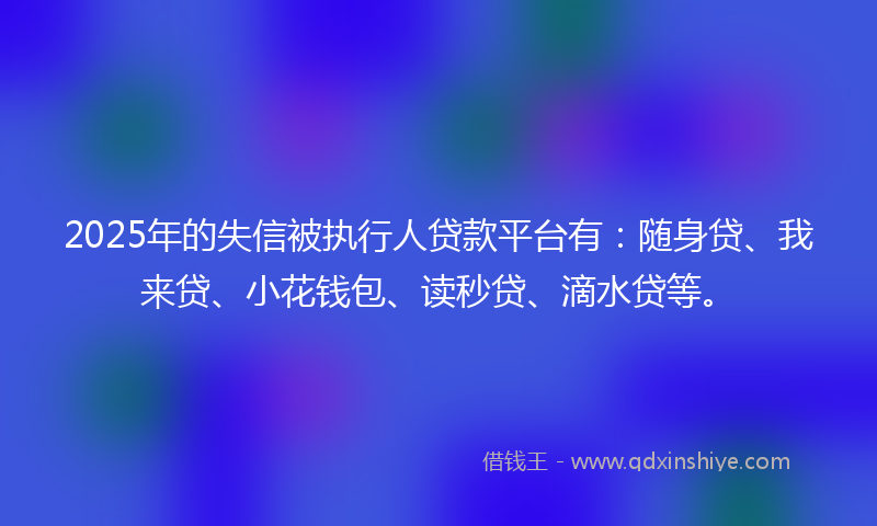 2025年的失信被执行人贷款平台有：随身贷、我来贷、小花钱包、读秒贷、滴水贷等。