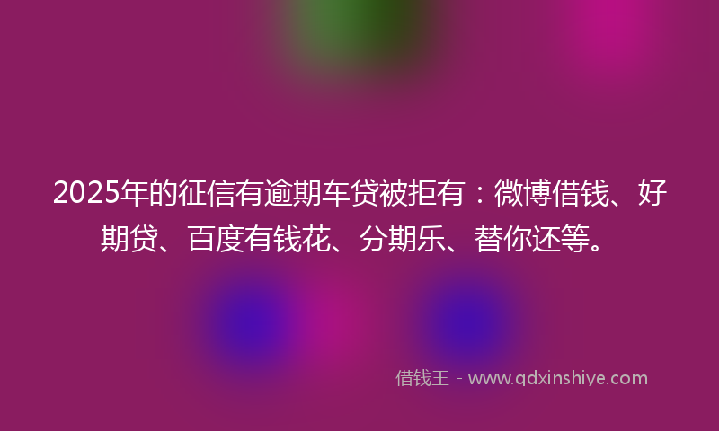 2025年的征信有逾期车贷被拒有：微博借钱、好期贷、百度有钱花、分期乐、替你还等。