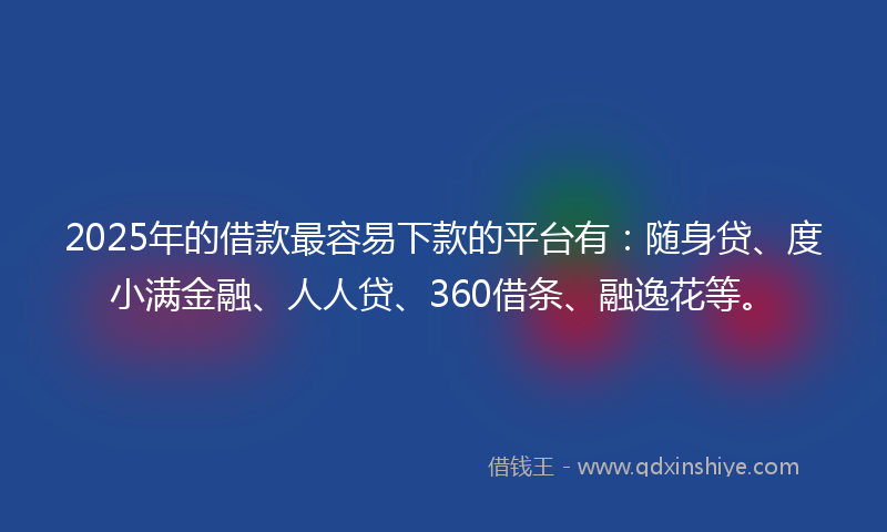2025年的借款最容易下款的平台有：随身贷、度小满金融、人人贷、360借条、融逸花等。