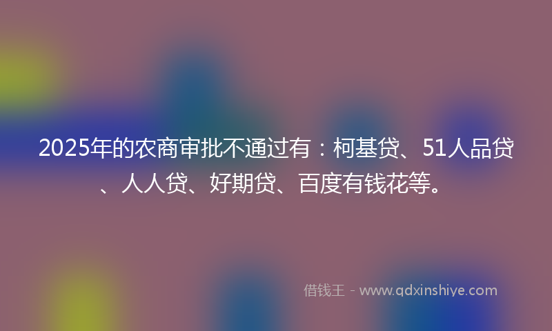 2025年的农商审批不通过有：柯基贷、51人品贷、人人贷、好期贷、百度有钱花等。