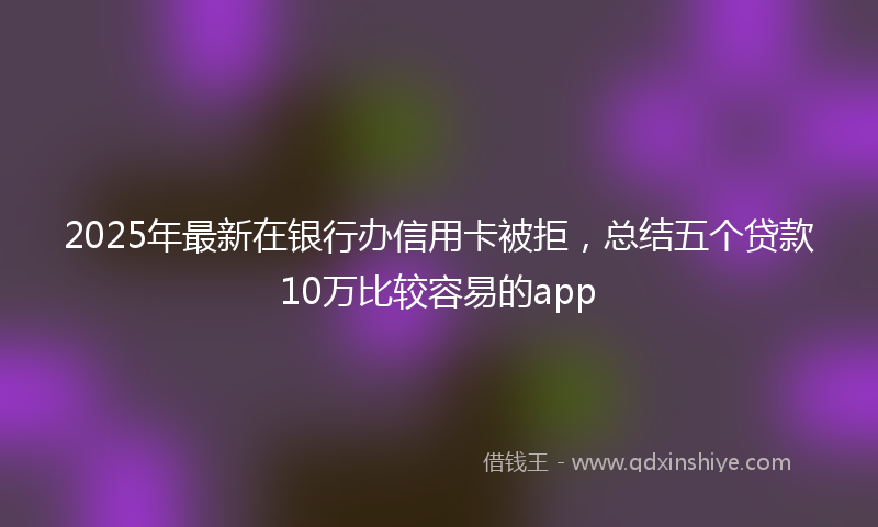 2025年最新在银行办信用卡被拒，总结五个贷款10万比较容易的app