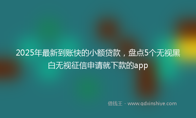2025年最新到账快的小额贷款，盘点5个无视黑白无视征信申请就下款的app