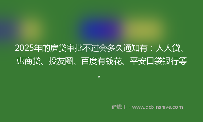 2025年的房贷审批不过会多久通知有：人人贷、惠商贷、投友圈、百度有钱花、平安口袋银行等。