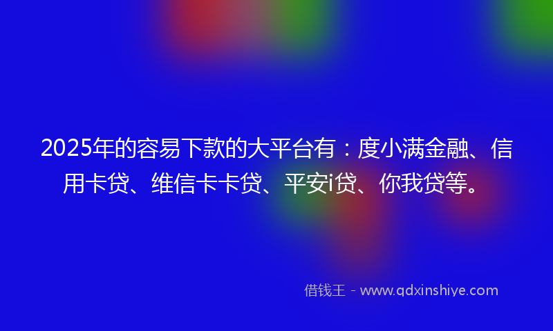 2025年的容易下款的大平台有：度小满金融、信用卡贷、维信卡卡贷、平安i贷、你我贷等。