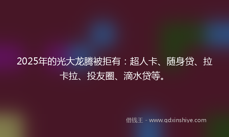 2025年的光大龙腾被拒有：超人卡、随身贷、拉卡拉、投友圈、滴水贷等。