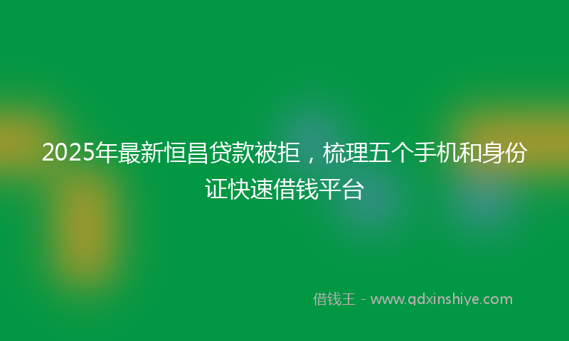 2025年最新恒昌贷款被拒，梳理五个手机和身份证快速借钱平台
