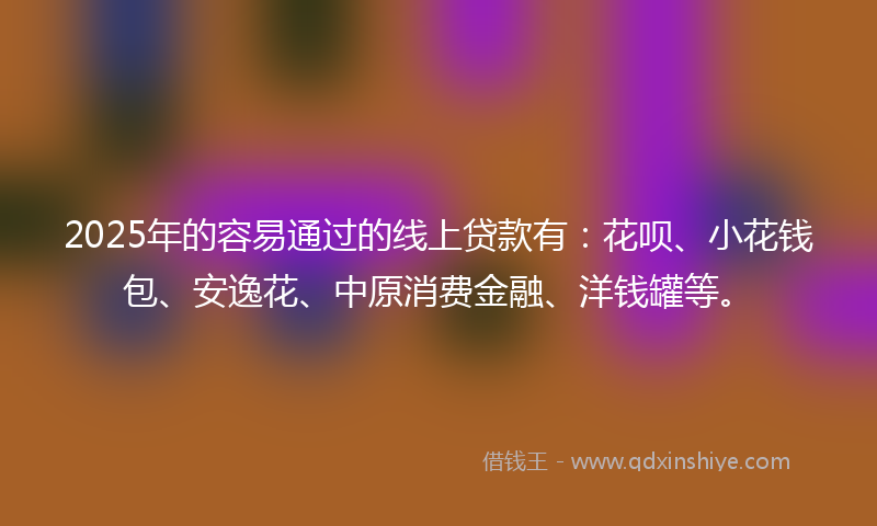 2025年的容易通过的线上贷款有：花呗、小花钱包、安逸花、中原消费金融、洋钱罐等。
