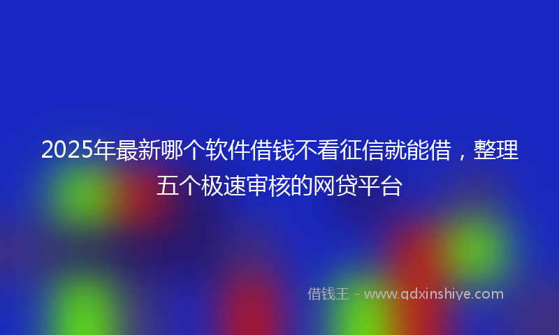 2025年最新哪个软件借钱不看征信就能借，整理五个极速审核的网贷平台