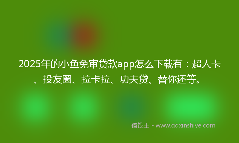 2025年的小鱼免审贷款app怎么下载有：超人卡、投友圈、拉卡拉、功夫贷、替你还等。