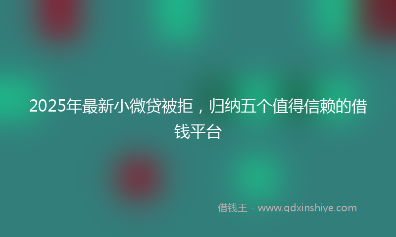 2025年最新小微贷被拒，归纳五个值得信赖的借钱平台