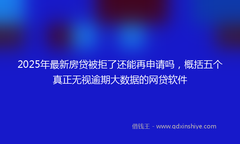 2025年最新房贷被拒了还能再申请吗，概括五个真正无视逾期大数据的网贷软件