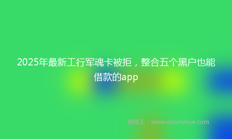 2025年最新工行军魂卡被拒，整合五个黑户也能借款的app