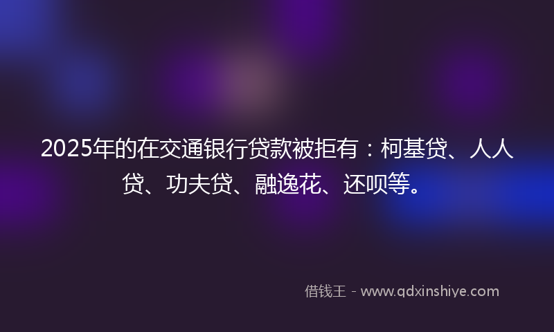 2025年的在交通银行贷款被拒有：柯基贷、人人贷、功夫贷、融逸花、还呗等。