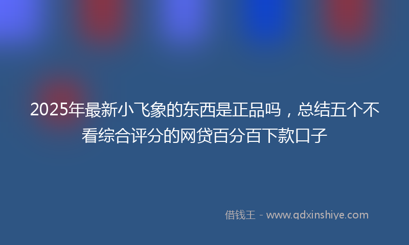 2025年最新小飞象的东西是正品吗，总结五个不看综合评分的网贷百分百下款口子