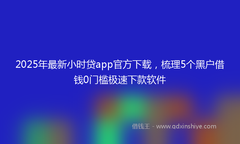 2025年最新小时贷app官方下载，梳理5个黑户借钱0门槛极速下款软件