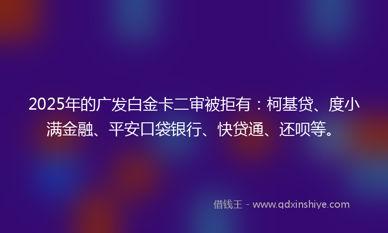 2025年的广发白金卡二审被拒有：柯基贷、度小满金融、平安口袋银行、快贷通、还呗等。
