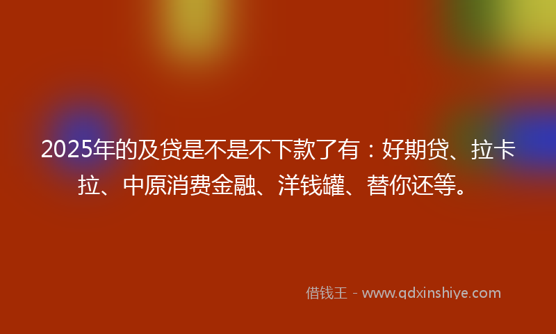 2025年的及贷是不是不下款了有：好期贷、拉卡拉、中原消费金融、洋钱罐、替你还等。