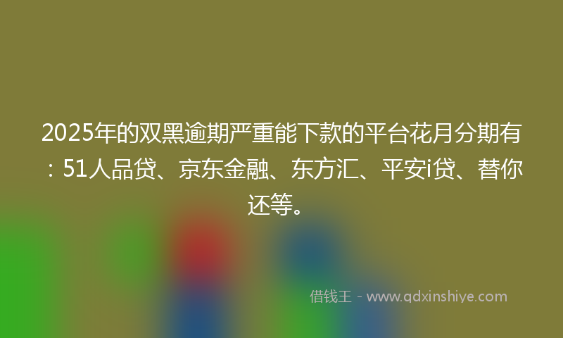 2025年的双黑逾期严重能下款的平台花月分期有：51人品贷、京东金融、东方汇、平安i贷、替你还等。