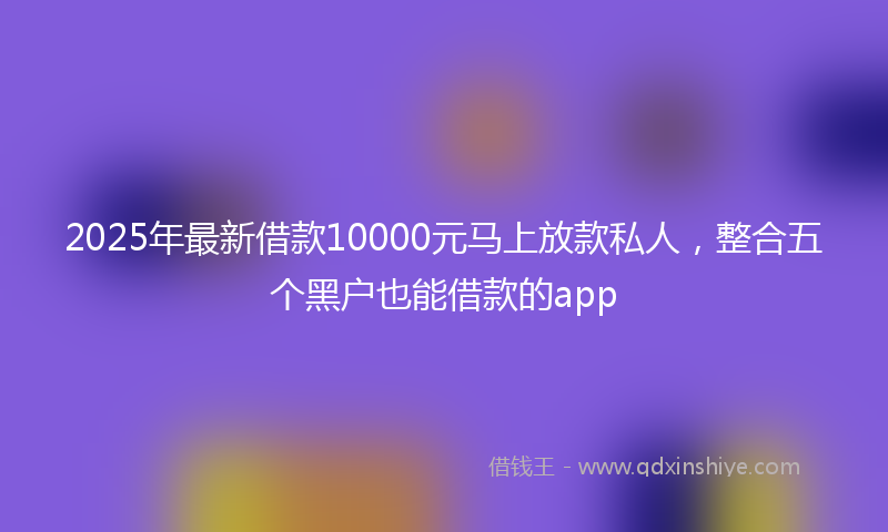 2025年最新借款10000元马上放款私人，整合五个黑户也能借款的app