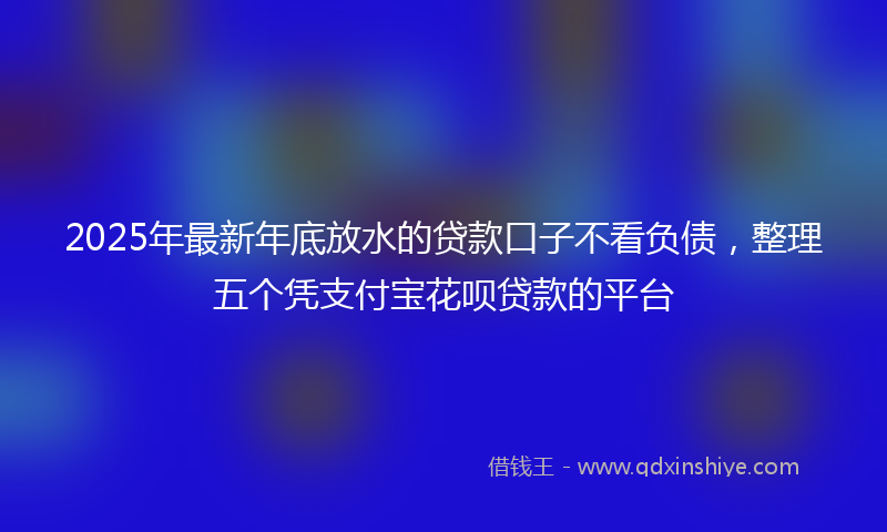 2025年最新年底放水的贷款口子不看负债，整理五个凭支付宝花呗贷款的平台