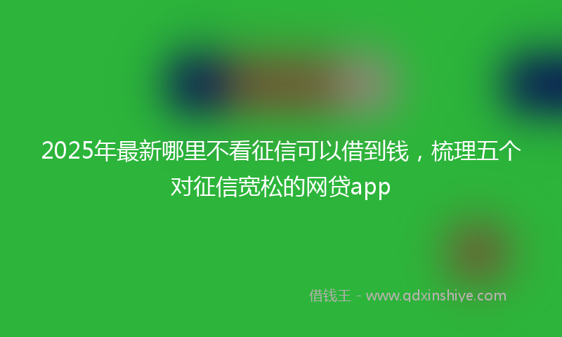 2025年最新哪里不看征信可以借到钱，梳理五个对征信宽松的网贷app