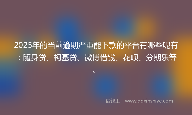2025年的当前逾期严重能下款的平台有哪些呢有：随身贷、柯基贷、微博借钱、花呗、分期乐等。