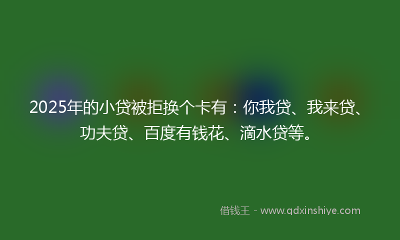 2025年的小贷被拒换个卡有：你我贷、我来贷、功夫贷、百度有钱花、滴水贷等。