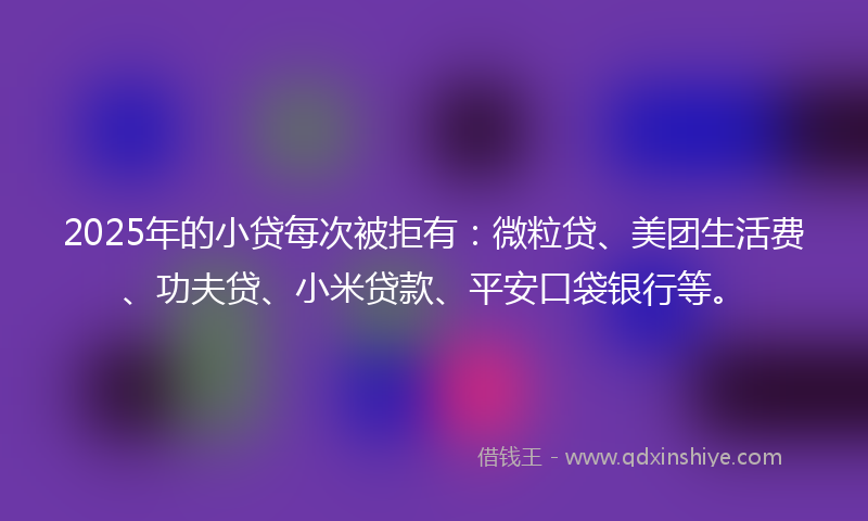 2025年的小贷每次被拒有：微粒贷、美团生活费、功夫贷、小米贷款、平安口袋银行等。