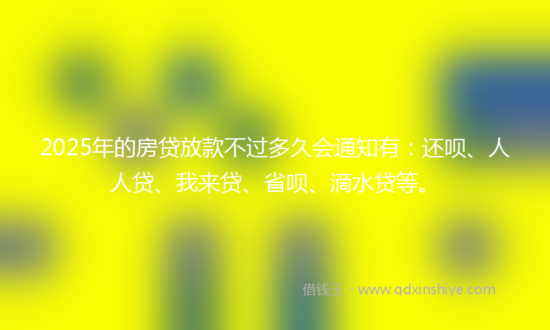 2025年的房贷放款不过多久会通知有：还呗、人人贷、我来贷、省呗、滴水贷等。