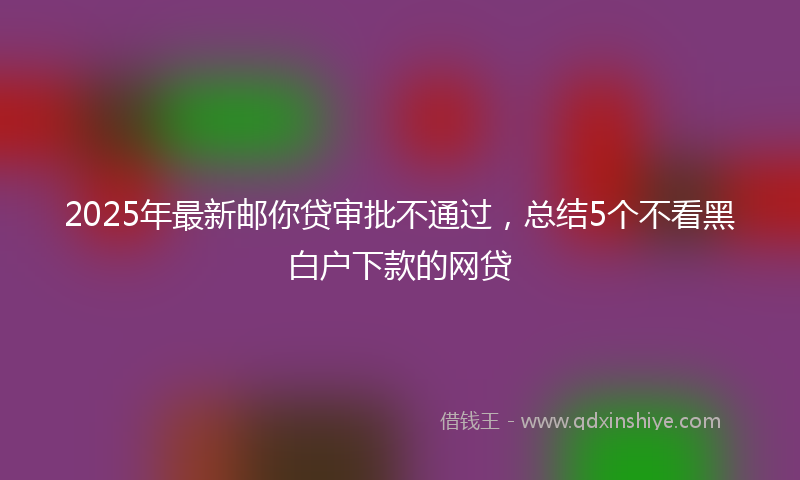 2025年最新邮你贷审批不通过，总结5个不看黑白户下款的网贷