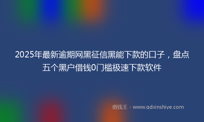 2025年最新逾期网黑征信黑能下款的口子，盘点五个黑户借钱0门槛极速下款软件