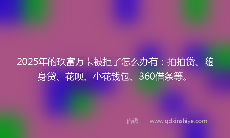 2025年的玖富万卡被拒了怎么办有：拍拍贷、随身贷、花呗、小花钱包、360借条等。