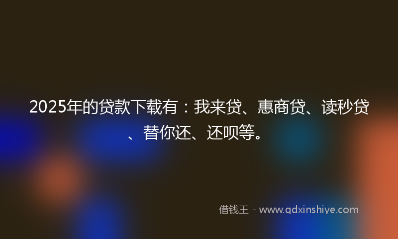 2025年的贷款下载有：我来贷、惠商贷、读秒贷、替你还、还呗等。