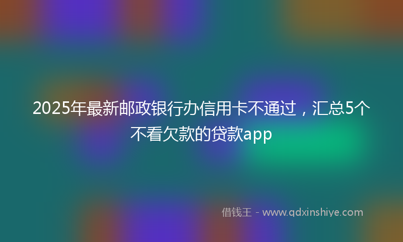 2025年最新邮政银行办信用卡不通过，汇总5个不看欠款的贷款app
