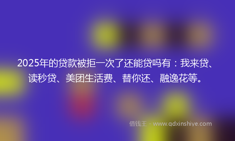 2025年的贷款被拒一次了还能贷吗有：我来贷、读秒贷、美团生活费、替你还、融逸花等。