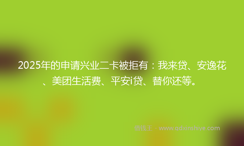 2025年的申请兴业二卡被拒有：我来贷、安逸花、美团生活费、平安i贷、替你还等。