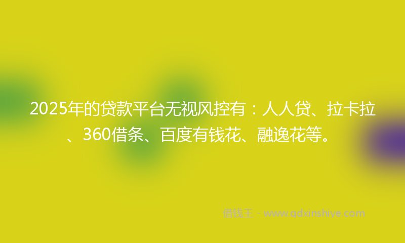 2025年的贷款平台无视风控有：人人贷、拉卡拉、360借条、百度有钱花、融逸花等。