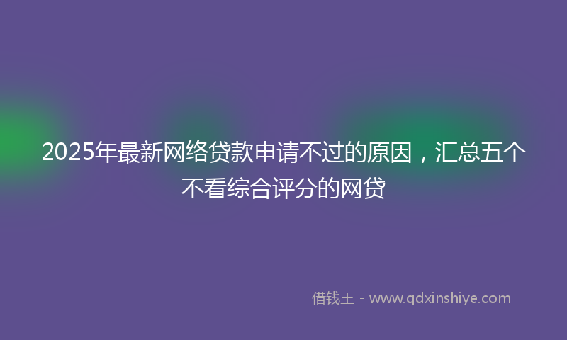 2025年最新网络贷款申请不过的原因，汇总五个不看综合评分的网贷