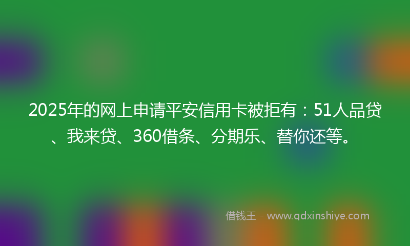 2025年的网上申请平安信用卡被拒有：51人品贷、我来贷、360借条、分期乐、替你还等。