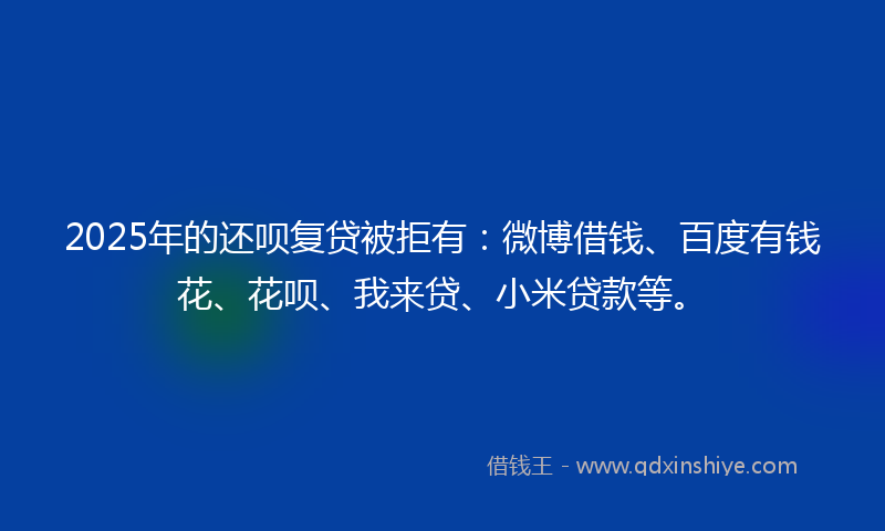 2025年的还呗复贷被拒有：微博借钱、百度有钱花、花呗、我来贷、小米贷款等。