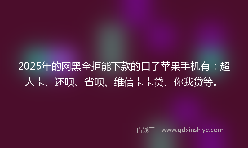2025年的网黑全拒能下款的口子苹果手机有：超人卡、还呗、省呗、维信卡卡贷、你我贷等。