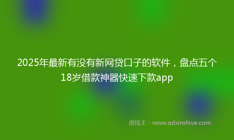 2025年最新有没有新网贷口子的软件，盘点五个18岁借款神器快速下款app
