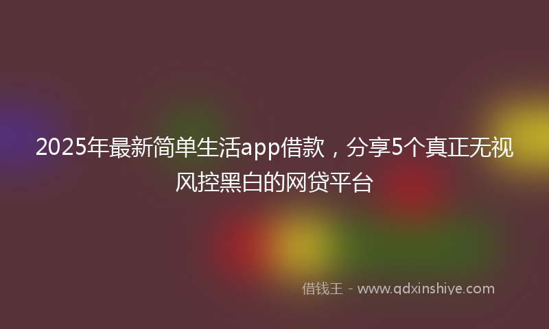 2025年最新简单生活app借款，分享5个真正无视风控黑白的网贷平台